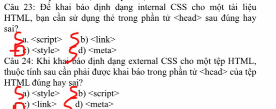 Để khai báo định dạng internal CSS cho một tài liệu
HTML, bạn cần sử dụng thẻ trong phần tử sau đúng hay
sai?
a. <option>b) <link>
<option>) <style> <option>d) <meta>
Câu 24: Khi khai báo định dạng external CSS cho một tệp HTML,
thuộc tính sau cần phải được khai báo trong phần tử <head> của tệp
HTML đúng hay sai?
<option>a) <style> <option>b) <script
<option>) <link> <option>d) <meta>