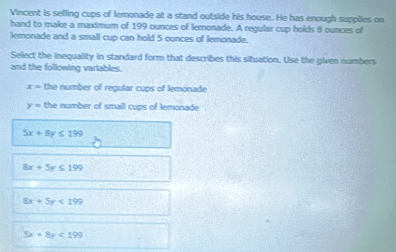 Vincent is selling cups of lemonade at a stand outside his house. He has enough supplies on
hand to make a maximum of 199 ounces of lemonade. A regular cup holds 8 ounces of
lemonade and a small cup can hold 5 ounces of lemonade.
Select the inequality in standard form that describes this situation. Use the given numbers
and the following variables.
x= the number of regular cups of lemonade
y= the number of small cups of lemonade
5x+8y≤ 199
8x+5y≤ 199
8x+5y<199</tex>
5x+8y<199</tex>