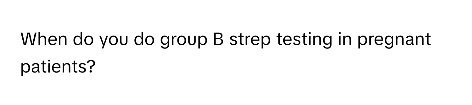 When do you do group B strep testing in pregnant patients?