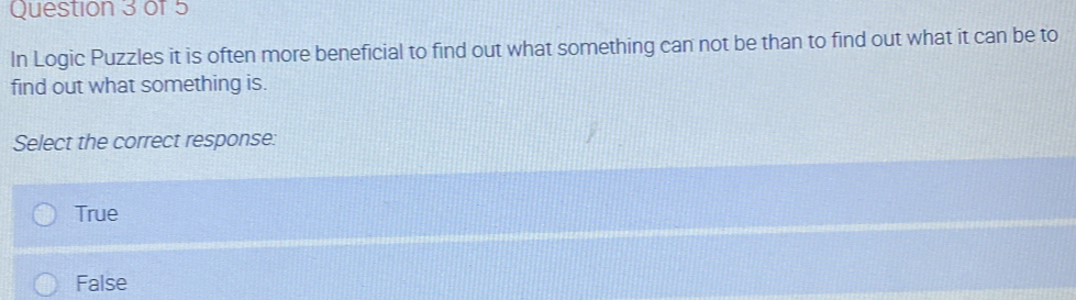 In Logic Puzzles it is often more beneficial to find out what something can not be than to find out what it can be to
find out what something is.
Select the correct response:
True
False