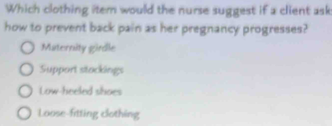 Which clothing item would the nurse suggest if a client ask
how to prevent back pain as her pregnancy progresses?
Maternity girdle
Support stockings
Low-heeled shoes
Loose-fitting clothing