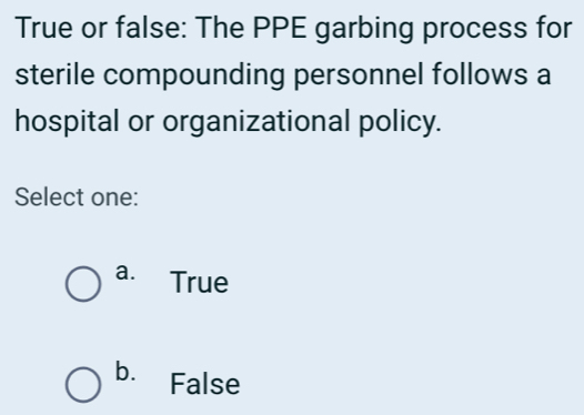 True or false: The PPE garbing process for
sterile compounding personnel follows a
hospital or organizational policy.
Select one:
a. True
b. False