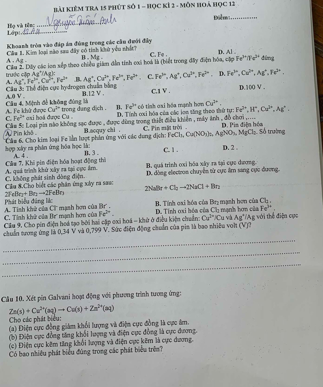 BàI KIÊM TRA 15 PHÚT SÓ 1 - học kÌ 2 - mÔN HOÁ Học 12
Điểm:_
Họ và tên:
_
Lớp:
_
Khoanh tròn vào đáp án đúng trong các câu dưới đây
Câu 1. Kim loại nào sau đây có tính khử yếu nhất? D. Al:∵
B . Mg . C. Fe .
A . Ag . đứng
Câu 2. Dãy các ion xếp theo chiều giảm dần tính oxi hoá là (biết trong dãy điện hóa, cặp Fe^(3+)/Fe^(2+)
trước cặp Ag^+/Ag):
A. Ag^+,Fe^(3+),Cu^(2+),Fe^(2+) .B. Ag^+,Cu^(2+),Fe^(3+),Fe^(2+) C. Fe^(3+),Ag^+,Cu^(2+),Fe^(2+). D. Fe^(3+),Cu^(2+),Ag^+,Fe^(2+).
*  Câu 3: Thế điện cực hydrogen chuẩn bằng D.100 V .
A.0 V . B.12 V .
C.1 V .
Câu 4. Mệnh đề không đúng là
A. Fe khử được Cu^(2+) trong dung dịch . B. F e^(3+) có tính oxi hóa mạnh hơn Cu^(2+).
C. Fe^(2+) oxi hoá được Cu . D. Tính oxi hóa của các ion tăng theo thứ tự: Fe^(2+),H^+,Cu^(2+),Ag^+.
Câu 5: Loại pin nào không sạc được , được dùng trong thiết điều khiển , máy ảnh , đồ chơi ,....
A Pin khô. B.acquy chì . C. Pin mặt trởi . D. Pin điện hóa
Câu 6. Cho kim loại Fe lần lượt phản ứng với các dung dịch: FeCl_3, Cu(NO_3)_2,AgNO_3,MgCl_2. Số trường
hợp xảy ra phản ứng hóa học là: D. 2 .
C. 1 .
A. 4 . B. 3 .
Câu 7. Khi pin điện hóa hoạt động thì
A. quá trình khử xảy ra tại cực âm. B. quá trình oxi hóa xảy ra tại cực dương.
C. không phát sinh dòng điện. D. dòng electron chuyển từ cực âm sang cực dương.
Câu 8.Cho biết các phản ứng xảy ra sau:
2NaBr+Cl_2to 2NaCl+Br_2
2F eBr_2+Br_2to 2FeBr_3
Phát biểu đúng là:
A. Tính khử của Clˉ mạnh hơn của Brũ . B. Tính oxi hóa của Br₂ mạnh hơn của Cl_2.
C. Tính khử của Br mạnh hơn của Fe^(2+). D. Tính oxi hóa của Cl_2 mạnh hơn của Fe^(3+).
Câu 9. Cho pin điện hoá tạo bởi hai cặp oxi hoá - khử ở điều kiện chuẩn: Cu^(2+)/Cu và Ag^+/Ag g với thế điện cực
_
chuẩn tương ứng là 0,34 V và 0,799 V. Sức điện động chuẩn của pin là bao nhiêu volt (V)?
_
_
Câu 10. Xét pin Galvani hoạt động với phương trình tương ứng:
Zn(s)+Cu^(2+)(aq)to Cu(s)+Zn^(2+)(aq)
Cho các phát biểu:
(a) Điện cực đồng giảm khối lượng và điện cực đồng là cực âm.
(b) Điện cực đồng tăng khối lượng và điện cực đồng là cực dương.
(c) Điện cực kẽm tăng khối lượng và điện cực kẽm là cực dương.
Có bao nhiêu phát biểu đúng trong các phát biểu trên?