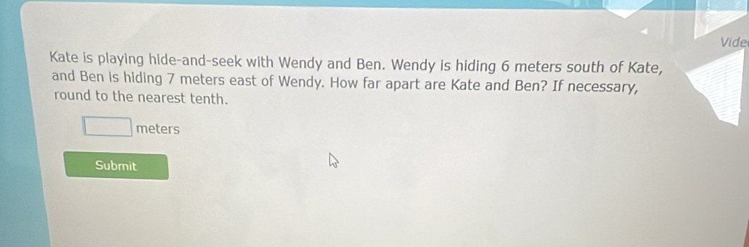 Vide 
Kate is playing hide-and-seek with Wendy and Ben. Wendy is hiding 6 meters south of Kate, 
and Ben is hiding 7 meters east of Wendy. How far apart are Kate and Ben? If necessary, 
round to the nearest tenth.
□ meters
Submit