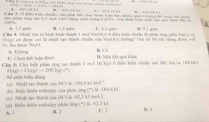 1310,26 13
Cầu 2: Giá trị △ ,11! ậ a  của phân ứng sau là bao nhiêu kilōJun? D. -1309,26 k
CH_4+2O_2to CO_2+2H_2O
A. -445,18kJ B. -441,58kJ C. - 454,18 kJ D. - 445,08 kJ
Câu 3: Ở điều kiện chuẩn, cần phải đốt cháy hoàn toàn bao nhiêu gam CH_4(g ) đế cung cấp nhiệt
cho phản ứng tạo 0,5 mol CaO bằng cách nung CaCO_3. Giả thiết hiệu suất các quá trình đều là
100%.
A. 1,5 gam B. 1,6 gam C. 6,1 gam D. 5,1 gam
Câu 4: Nhiệt tỏa ra hình hình thành 1 mol Na_2O(s) ở điều kiện chuẩn từ phản ứng giữa N 4a(s ) và
O_3(g) có được coi là nhiệt tạo thành chuần của Na_2O(s) không? Giả sử Na tác dụng được với
O_3 thu được Na_2O.
A. Không B. Có
C. Chưa kết luận được. D. Một kết quả khác
Câu 5: Cho biết phản ứng tạo thành 2 mol HCI(g) ở điều kiện chuẩn sau đây tỏa ra 184,6kJ:
H_2(g)+Cl_2(g)to 2HCl(g)(*)
ố phát biểu đúng:
(a) Nhiệt tạo thành của HCl là -184,6kJmol^(-1).
(b) Biến thiên enthalpy của phản ứng (*) là -184,6 kJ.
(c) Nhiệt tạo thành của HCl là -92,3 kJ mol-1.
(d) Biến thiên enthalpy phản ứng (*) là -92,3 kJ.
A. 1 B. 2 C. 3 D. 4