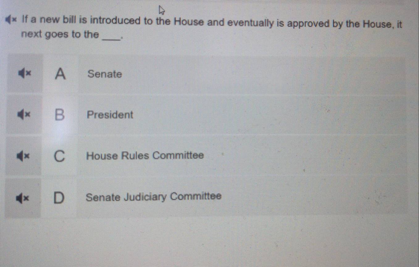 If a new bill is introduced to the House and eventually is approved by the House, it
next goes to the_
|x A Senate
B President
C House Rules Committee
x Senate Judiciary Committee