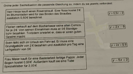 Ordne jeder Sachsituation die passende Gleichung zu, indem du sie jeweils verbindest
Herr Hinze kauft einen Rosenstrauß Eine Rose kostet 2€
Im Blumenladen wird für das Binden des Straußes
y=0.5x+2
zusätzlich 0.50€ berechnet
Florian verkauft auf dem Bücherbasar seine alten Comics
y=2x-5
für je 2€ Von seinen Einnahmen muss er 5€ Standge-
bühr bezahlen. Trotzdem erwartet er, dass er einen guten
Gewinn macht
Sven leiht sich im Urlaub ein Fahrrad. Er muss eine
Grundgebühr von 2€ bezahlen und zusätzlich pro Tag eine
y=2x+0.5
Leihgebühr von 5€
Frau Meier kauft für eine Bastelarbeit farbige Pappe Jeder
Bogen kostet 0.50€ Außerdem kauft sie eine Tube
y=5x+2
Spezialklaber für 2,00€