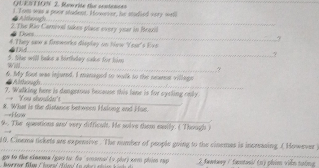 Rewrite the sentencss 
_ 
1.Tom was a poor student. However, he studied very well 
Althoug _ 
2. The Rio Carnival takes placs every year in Brazil 
Doss_ 
2 
4. They saw a fireworks display on New 'Year's Eve 
Did_ 2 
5. She will bake a birthday cake for him 
_ 
? 
6. My foot was injured. I managed to walk to the nearest village 
a Although_ 
7. Walking here is dangerous because this lane is for eyeling only. 
_ 
You shoulán'' 
8. What is the distance between Halong and Hue. 
_ 
→How 
_ 
9-. The questions are/ very difficult. He solve them easily. (Though) 
_ 
10. Cinema tickets are expensive . The number of people going to the cinemas is increasing .( However ) 
go to the cinema (gau tu: be ' smamal (v phr) xem phim rập 2 Jantasy / fantasi/ (n) phim viên tướng