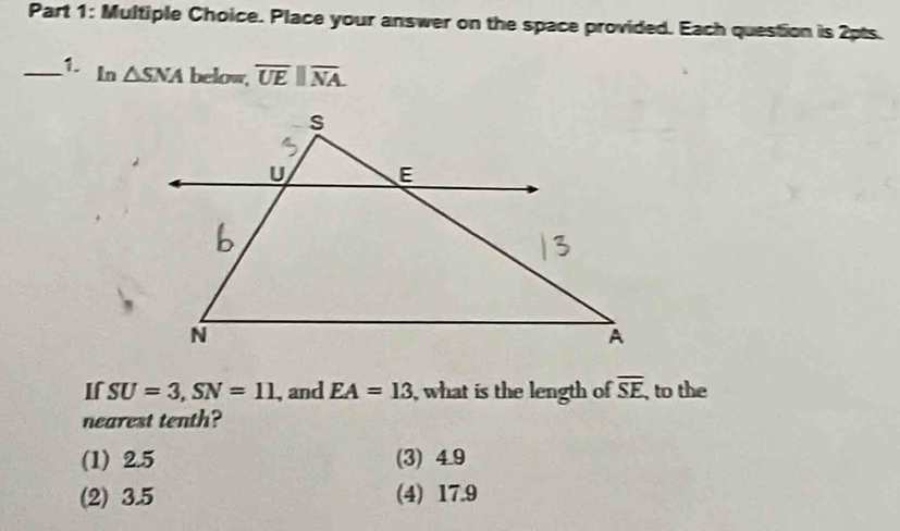 Place your answer on the space provided. Each question is 2pts.
_1 In △ SNA below, overline UEparallel overline NA. 
If SU=3, SN=11 , and EA=13 , what is the length of overline SE ,to the
nearest tenth?
(1) 2.5 (3) 4.9
(2) 3.5 (4) 17.9