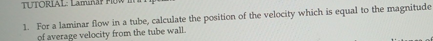 TUTORIAL: Laminär FloW I 
1. For a laminar flow in a tube, calculate the position of the velocity which is equal to the magnitude 
of average velocity from the tube wall.