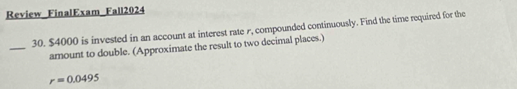 Review FinalExam Fall2024 
30. $4000 is invested in an account at interest rate r, compounded continuously. Find the time required for the 
_ 
amount to double. (Approximate the result to two decimal places.)
r=0.0495