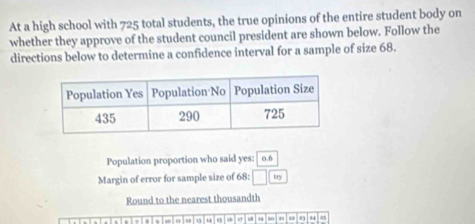 At a high school with 725 total students, the true opinions of the entire student body on 
whether they approve of the student council president are shown below. Follow the 
directions below to determine a confidence interval for a sample of size 68. 
Population proportion who said yes: 0.6
Margin of error for sample size of 68 : □ try 
Round to the nearest thousandth
4 6 9 10 19 u 14 15 16 17 s8 19 20 . 23 34 25