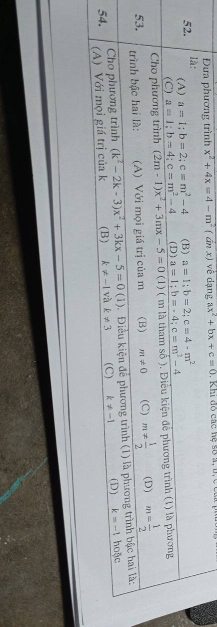 Đưa phương trình x^2+4x=4-m^2 ( ần x) về dạng ax^2+bx+c=0. Khi đô các hệ số a, b, c của
52. là:
(A) a=1; b=2; c=m^2-4 (B) a=1; b=2; c=4-m^2
(C) a=1; b=4; c=m^2-4 (D) a=1; b=-4; c=m^2-4
Cho phương trình (2m-1)x^2+3mx-5=0(1) ( m là tham số ). Điều kiện để phương trình (1) là phương
53. trình bậc hai là: (A) Với mọi giá trị của m (B) m!= 0 (C) m!=  1/2  (D) m= 1/2 
Cho phương trình (k^2-2k-3)x^2+3kx-5=0(1). Điều kiện để phương trình (1) là phương trình bậc hai là:
54. (A) Với mọi giá trị của k (B) k!= -1 và k!= 3 (C) k!= -1 (D) k=-1 hoặc