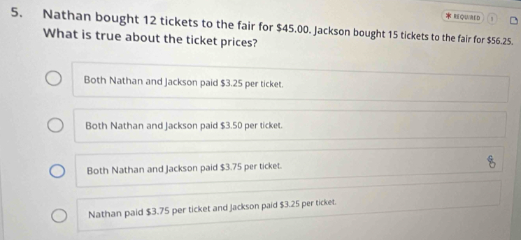 REQUIRED 1
5. Nathan bought 12 tickets to the fair for $45.00. Jackson bought 15 tickets to the fair for $56.25.
What is true about the ticket prices?
Both Nathan and Jackson paid $3.25 per ticket.
Both Nathan and Jackson paid $3.50 per ticket.
Both Nathan and Jackson paid $3.75 per ticket.
Nathan paid $3.75 per ticket and Jackson paid $3.25 per ticket.