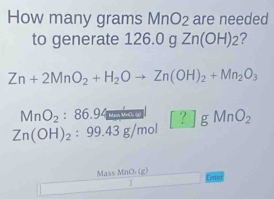 How many grams MnO2 are needed 
to generate 126.0 g Zn 1| (OH)_2 ?
Zn+2MnO_2+H_2Oto Zn(OH)_2+Mn_2O_3
MnO_2:86.94 Mass MnO₃ (g) ?| gMnO_2
Zn(OH)_2:99.43g/mol
Mass MnO₂ (g)
Enter 
I