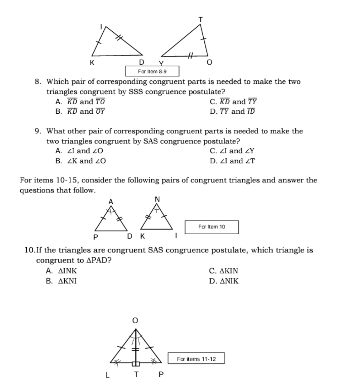 For Item 8-9
8. Which pair of corresponding congruent parts is needed to make the two
triangles congruent by SSS congruence postulate?
A. overline KD and overline TO C. overline KD and overline TY
B. overline KD and overline OY D. overline TY and overline ID
9. What other pair of corresponding congruent parts is needed to make the
two triangles congruent by SAS congruence postulate?
A. ∠ I and ∠ O C. ∠ I and ∠ Y
B. ∠ K and ∠ O D. ∠ I and ∠ T
For items 10-15, consider the following pairs of congruent triangles and answer the
questions that follow.
For Item 10
10.If the triangles are congruent SAS congruence postulate, which triangle is
congruent to △ PAD ?
A. △ INK C. △ KIN
B. △ KNI D. △ NIK
For items 11-12