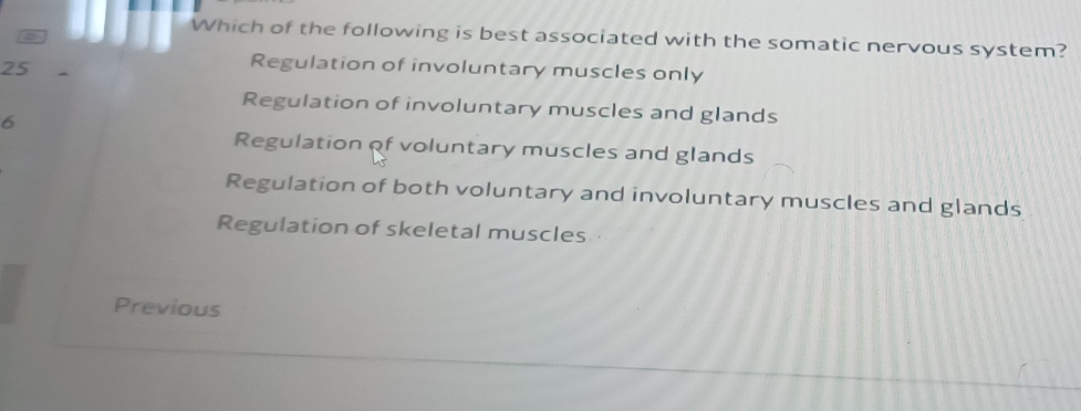 Which of the following is best associated with the somatic nervous system?
25
Regulation of involuntary muscles only
Regulation of involuntary muscles and glands
6
Regulation of voluntary muscles and glands
Regulation of both voluntary and involuntary muscles and glands
Regulation of skeletal muscles 
Previous