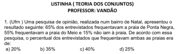 LISTINHA ( TEORIA DOS CONJUNTOS)
PROFESSOR: VANDÃO
1. (Ufrn ) Uma pesquisa de opinião, realizada num bairro de Natal, apresentou o
resultado seguinte: 65% dos entrevistados frequentavam a praia de Ponta Negra,
55% frequentavam a praia do Meio e 15% não iam à praia. De acordo com essa
pesquisa, o percentual dos entrevistados que frequentavam ambas as praias era
de:
a) 20% b) 35% c) 40% d) 25%