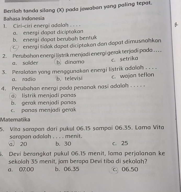 Berilah tanda silang (X) pada jawaban yang palíng tepat.
Bahasa Indonesia
1. Ciri-ciri energi adalah . . . .
B.
a. energi dapat diciptakan
b. energi dapat berubah bentuk
c energi tidak dapat diciptakan dan dapat dimusnahkan
2. Perubahan energi listrik menjadi energi gerak terjadi pada . . . .
a. solder b dinamo c. setrika
3. Peralatan yang menggunakan energi listrik adalah . . . .
a. radio b. televisi c. wajan teflon
4. Perubahan energi pada penanak nasi adalah . . . . .
a. listrik menjadi panas
b. gerak menjadi panas
c. panas menjadi gerak
Matematika
5. Vita sarapan dari pukul 06.15 sampai 06.35. Lama Vita
sarapan adalah . . . . menit.
a. 20 b. 30 c. 25
5. Devi berangkat pukul 06.15 menit, lama perjalanan ke
sekolah 35 menit, jam berapa Devi tiba di sekolah?
a. 07.00 b. 06.35 c 06.50