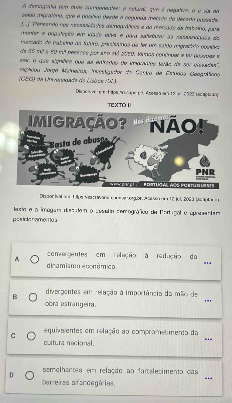 A demografia tem duas componentes: a natural, que é negativa, e a via do
saldo migratório, que é positiva desde a segunda metade da década passada.
[...] “Pensando nas necessidades demográficas e do mercado de trabalho, para
manter a população em idade ativa e para satisfazer as necessidades do
mercado de trabalho no futuro, precisamos de ter um saldo migratório positivo
de 65 mil a 80 mil pessoas por ano até 2060. Vamos continuar a ter pessoas a
sair, o que significa que as entradas de imigrantes terão de ser elevadas",
explicou Jorge Malheiros, investigador do Centro de Estudos Geográficos
(CEG) da Universidade de Lisboa (UL).
Disponivel em: https://rr.sapo.pt/. Acesso em 12 jul. 2023 (adaptado).
TEXTO II
Disponível em: https://escravonempensar.org.br. Acesso em 12 jul. 2023 (adaptado).
texto e a imagem discutem o desafio demográfico de Portugal e apresentam
posicionamentos
convergentes em relação à redução do
A
dinamismo econômico.
_
..
divergentes em relação à importância da mão de
B
obra estrangeira.
_
C equivalentes em relação ao comprometimento da_
cultura nacional.
semelhantes em relação ao fortalecimento das
D
_
barreiras alfandegárias.