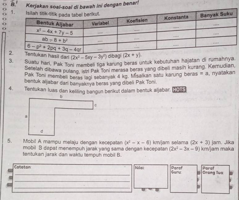 Kerjakan soal-soal di bawah ini dengan benar!
sil dari (2x^2-5xy-3y^2) dibagi
3. Suatu hari, Pak Toni membeli tiga karung beras untuk kebutuhan hajatan di rumahnya
Setelah dibawa pulang, istri Pak Toni merasa beras yang dibeli masih kurang. Kemudian,
Pak Toni membeli beras lagi sebanyak 4 kg. Misalkan satu karung beras =a , nyatakan
bentuk aljabar dari banyaknya beras yang dibeli Pak Toni.
4. Tentukan luas dan keliling bangun berikut dalam bentuk aljabar. HOTS
5. Mobi! A mampu melaju dengan kecepatan (x^2-x-6) km/jam selama (2x+3) jam. Jika
mobil B dapat menempuh jarak yang sama dengan kecepatan (2x^2-3x-9) km/jam maka
tentukan jarak dan waktu tempuh mobil B.
Catatan: Nilai: Paraf Guru: Orang Tua: Paraf
_
_
B