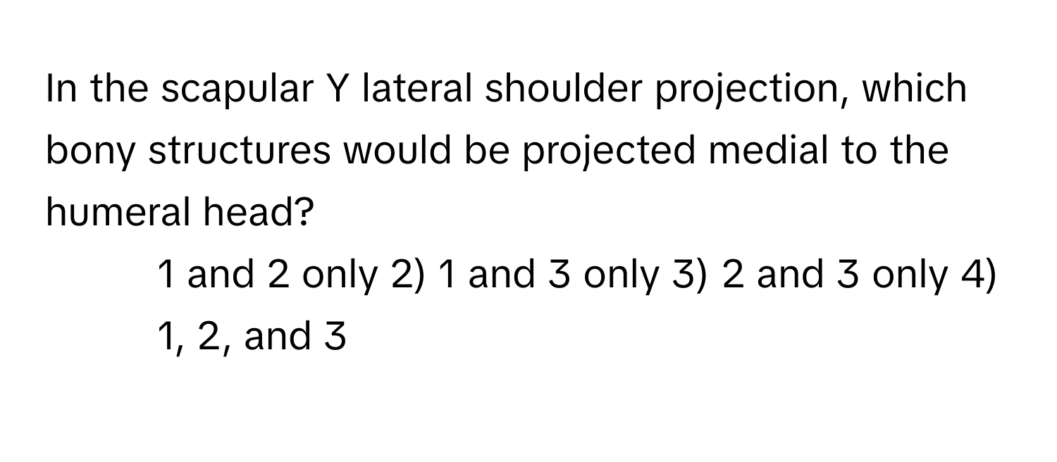 In the scapular Y lateral shoulder projection, which bony structures would be projected medial to the humeral head?

1) 1 and 2 only 2) 1 and 3 only 3) 2 and 3 only 4) 1, 2, and 3