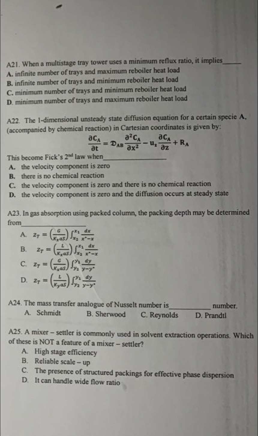 A21. When a multistage tray tower uses a minimum reflux ratio, it implies_
A. infinite number of trays and maximum reboiler heat load
B. infinite number of trays and minimum reboiler heat load
C. minimum number of trays and minimum reboiler heat load
D. minimum number of trays and maximum reboiler heat load
A22. The 1-dimensional unsteady state diffusion equation for a certain specie A,
(accompanied by chemical reaction) in Cartesian coordinates is given by:
frac partial C_Apartial t=D_ABfrac partial^2C_Apartial x^2-u_zfrac partial C_Apartial z+R_A
This become Fick's 2^(nd) law when_
A. the velocity component is zero
B. there is no chemical reaction
C. the velocity component is zero and there is no chemical reaction
D. the velocity component is zero and the diffusion occurs at steady state
A23. In gas absorption using packed column, the packing depth may be determined
from_
A. z_T=(frac GK_xaS)∈t _x_2^x_1 dx/x^(wedge)-x 
B. z_T=(frac LK_xaS)∈t _x_2^x_1 dx/x^(wedge)-x 
C. z_T=(frac GK_xaS)∈t _y_2^y_1 dy/y-y^* 
D. z_T=(frac LK_yaS)∈t _y_2^y_1 dy/y-y° 
A24. The mass transfer analogue of Nusselt number is_ number.
A. Schmidt B. Sherwood C. Reynolds D. Prandtl
A25. A mixer - settler is commonly used in solvent extraction operations. Which
of these is NOT a feature of a mixer - settler?
A. High stage efficiency
B. Reliable scale -- up
C. The presence of structured packings for effective phase dispersion
D. It can handle wide flow ratio