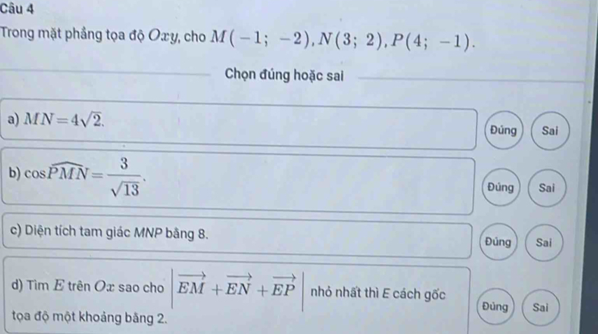 Trong mặt phẳng tọa độ Oxy, cho M(-1;-2), N(3;2), P(4;-1). 
_
Chọn đúng hoặc sai
_
_
_
a) MN=4sqrt(2). Đúng Sai
b) cos widehat PMN= 3/sqrt(13) .
Đúng Sai
c) Diện tích tam giác MNP bằng 8. Đúng Sai
d) Tìm E trên Ox sao cho |vector EM+vector EN+vector EP| nhỏ nhất thì E cách gốc
Đủng Sai
tọa độ một khoảng băng 2.