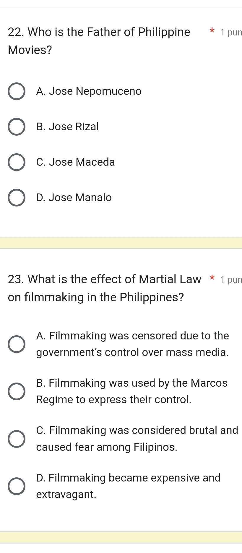 Who is the Father of Philippine 1 pun
Movies?
A. Jose Nepomuceno
B. Jose Rizal
C. Jose Maceda
D. Jose Manalo
23. What is the effect of Martial Law * 1 pun
on filmmaking in the Philippines?
A. Filmmaking was censored due to the
government’s control over mass media.
B. Filmmaking was used by the Marcos
Regime to express their control.
C. Filmmaking was considered brutal and
caused fear among Filipinos.
D. Filmmaking became expensive and
extravagant.