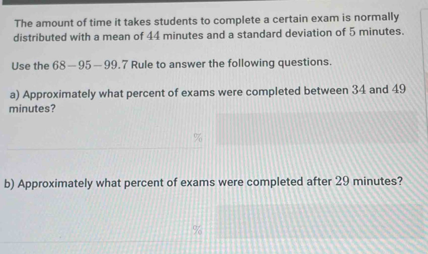 The amount of time it takes students to complete a certain exam is normally 
distributed with a mean of 44 minutes and a standard deviation of 5 minutes. 
Use the 68-95-99.7 Rule to answer the following questions. 
a) Approximately what percent of exams were completed between 34 and 49
minutes? 
b) Approximately what percent of exams were completed after 29 minutes?
%