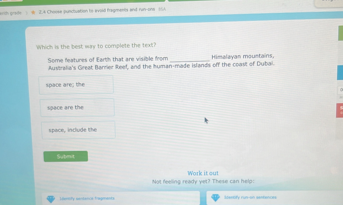 enth grade Z.4 Choose punctuation to avoid fragments and run-ons 85A
Which is the best way to complete the text?
Some features of Earth that are visible from _Himalayan mountains,
Australia's Great Barrier Reef, and the human-made islands off the coast of Dubai.
space are; the
H
space are the
-
space, include the
Submit
Work it out
Not feeling ready yet? These can help:
Identify sentence fragments Identify run-on sentences