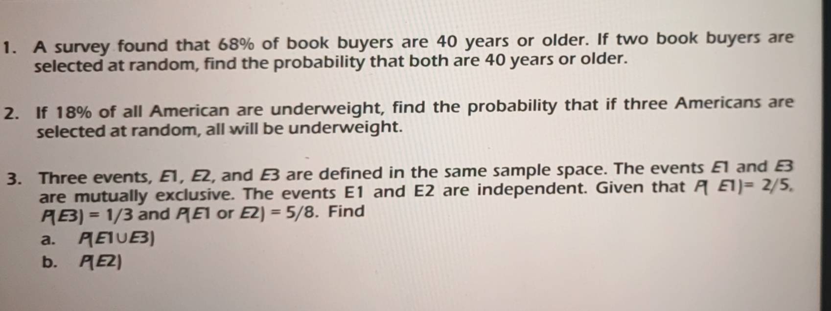 A survey found that 68% of book buyers are 40 years or older. If two book buyers are 
selected at random, find the probability that both are 40 years or older. 
2. If 18% of all American are underweight, find the probability that if three Americans are 
selected at random, all will be underweight. 
3. Three events, E1, E2, and £3 are defined in the same sample space. The events £1 and £3
are mutually exclusive. The events E1 and E2 are independent. Given that P(E1)=2/5,
P(E3)=1/3 and P(E) or E2)=5/8. Find 
a. P(E1∪ E3)
b. P(E2)