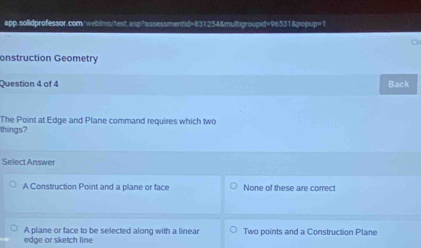 Clo
onstruction Geometry
Question 4 of 4 Back
The Point at Edge and Plane command requires which two
things?
Select Answer
A Construction Point and a plane or face None of these are correct
A plane or face to be selected along with a linear Two points and a Construction Plane
edge or sketch line