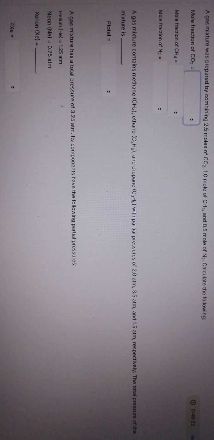 A gas mixture was prepared by combining 2.5 moles of CO_2 , 1.0 mole of CH_4, and 0.5 mole of N_2 Calculate the following: 
Mole fraction of CO_2= 0:46:22 Ho
Mole fraction of CH_4=
* 
Mole fraction of N_2=
A gas mixture contains methane (CH_4) ,ethane (C_2H_6) , and propane (C_3H_8) with partial pressures of 2.0 atm, 3.5 atm, and 1.5 atm, respectively. The total pressure of the 
mixture is 
_ 
Ptotal = * 
A gas mixture has a total pressure of 3.25 atm. Its components have the following partial pressures: 
Helium (He)=1.25atm
Neon (Ne)=0.75atm
Xenon (xe)= _ 
PXe=