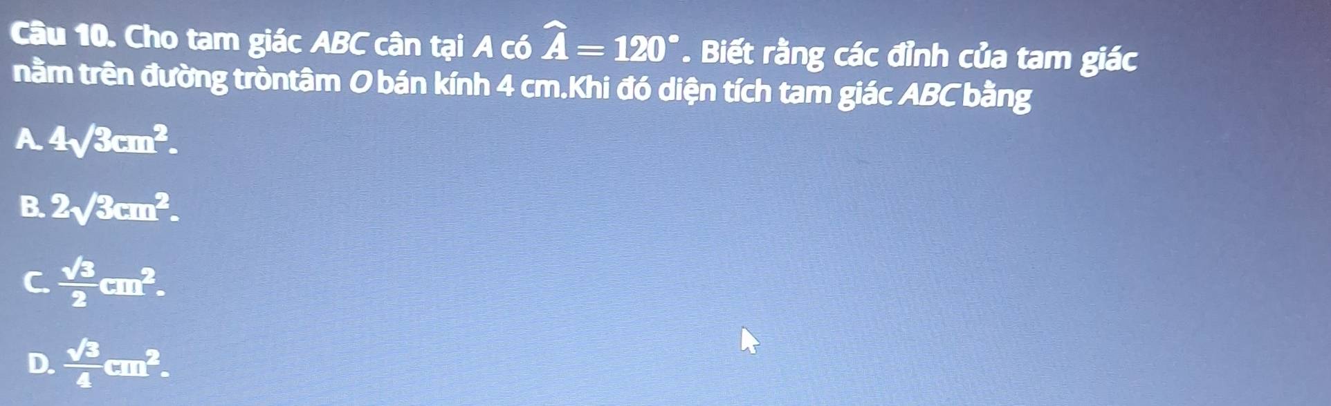 Cho tam giác ABC cân tại A có widehat A=120°. Biết rằng các đỉnh của tam giác
nằm trên đường tròntâm O bán kính 4 cm.Khi đó diện tích tam giác ABC bằng
A 4surd 3cm^2.
B. 2sqrt(3)cm^2.
C.  sqrt(3)/2 cm^2.
D.  sqrt(3)/4 □^2.