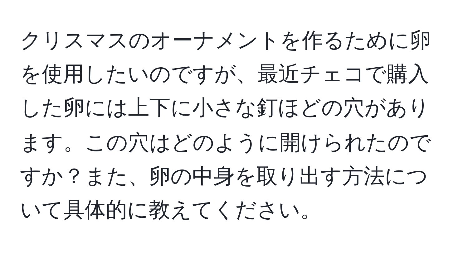 クリスマスのオーナメントを作るために卵を使用したいのですが、最近チェコで購入した卵には上下に小さな釘ほどの穴があります。この穴はどのように開けられたのですか？また、卵の中身を取り出す方法について具体的に教えてください。