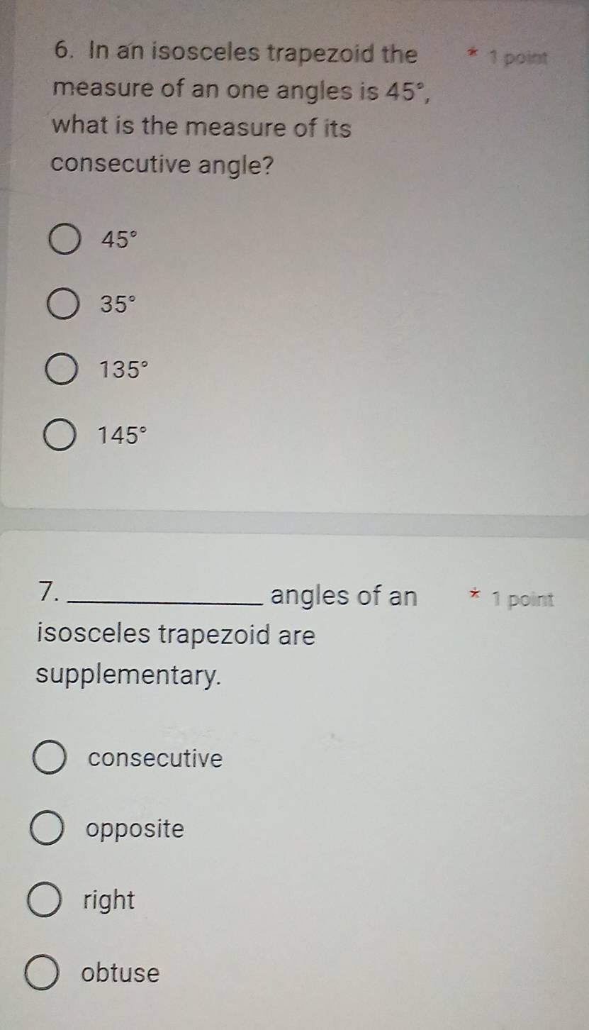 In an isosceles trapezoid the * 1 point
measure of an one angles is 45°, 
what is the measure of its
consecutive angle?
45°
35°
135°
145°
7. _angles of an * 1 point
isosceles trapezoid are
supplementary.
consecutive
opposite
right
obtuse