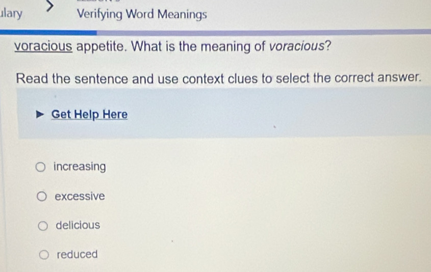 ulary Verifying Word Meanings
voracious appetite. What is the meaning of voracious?
Read the sentence and use context clues to select the correct answer.
Get Help Here
increasing
excessive
delicious
reduced