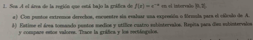 Sea A el área de la región que está bajo la gráfica de f(x)=e^(-x) en el intervalo [0,2]. 
a) Con puntos extremos derechos, encuentre sin evaluar una expresión o fórmula para el cálculo de A. 
6) Estime el área tomando puntos medios y utilice cuatro subintervalos. Repita para diez subintervalos 
y compare estos valores. Trace la gráfica y los rectángulos.