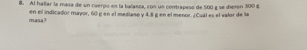 Al hallar la masa de un cuerpo en la balanza, con un contrapeso de 500 g se dieron 300 g
en el indicador mayor, 60 g en el mediano y 4.8 g en el menor. ¿Cuál es el valor de la 
masa?