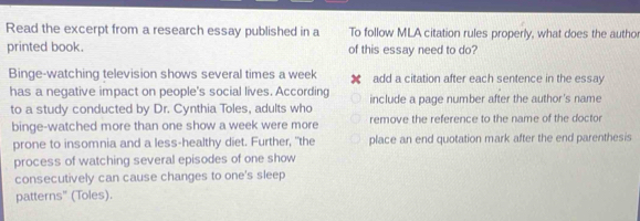 Read the excerpt from a research essay published in a To follow MLA citation rules properly, what does the author 
printed book. of this essay need to do? 
Binge-watching television shows several times a week add a citation after each sentence in the essay 
has a negative impact on people's social lives. According 
to a study conducted by Dr. Cynthia Toles, adults who include a page number after the author's name 
binge-watched more than one show a week were more remove the reference to the name of the doctor 
prone to insomnia and a less-healthy diet. Further, "the place an end quotation mark after the end parenthesis 
process of watching several episodes of one show 
consecutively can cause changes to one's sleep 
patterns" (Toles).