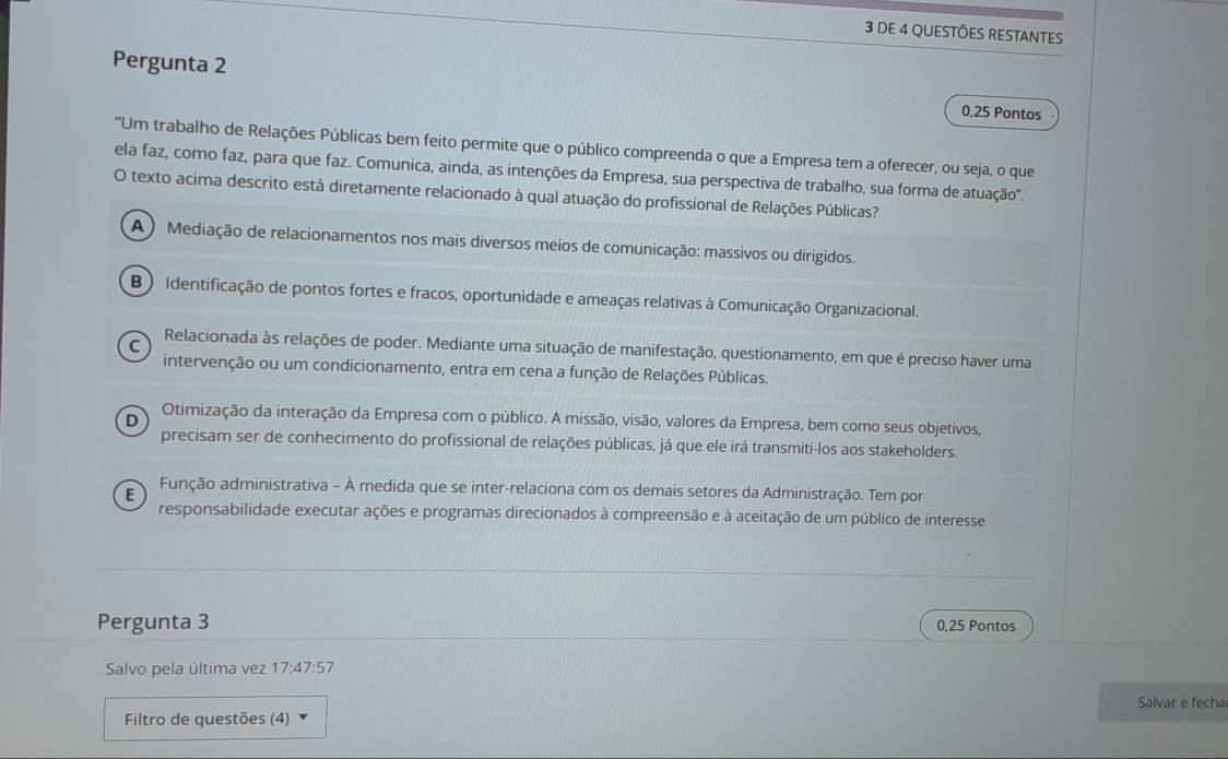 DE 4 QUESTÕES RESTANTES
Pergunta 2 0,25 Pontos
"Um trabalho de Relações Públicas bem feito permite que o público compreenda o que a Empresa tem a oferecer, ou seja, o que
ela faz, como faz, para que faz. Comunica, ainda, as intenções da Empresa, sua perspectiva de trabalho, sua forma de atuação'.
O texto acima descrito está diretamente relacionado à qual atuação do profissional de Relações Públicas?
A) Mediação de relacionamentos nos mais diversos meios de comunicação: massivos ou dirigidos.
B ) Identificação de pontos fortes e fracos, oportunidade e ameaças relativas à Comunicação Organizacional.
C Relacionada às relações de poder. Mediante uma situação de manifestação, questionamento, em que é preciso haver uma
intervenção ou um condicionamento, entra em cena a função de Relações Públicas.
D Otimização da interação da Empresa com o público. A missão, visão, valores da Empresa, bem como seus objetivos,
precisam ser de conhecimento do profissional de relações públicas, já que ele irá transmiti-los aos stakeholders.
E Função administrativa - À medida que se inter-relaciona com os demais setores da Administração. Tem por
responsabilidade executar ações e programas direcionados à compreensão e à aceitação de um público de interesse
Pergunta 3 0,25 Pontos
Salvo pela última vez 17:47:57
Filtro de questões (4) Salvar e fecha