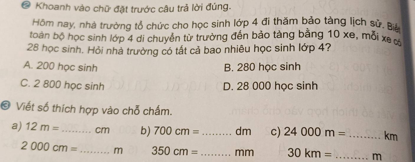 ② Khoanh vào chữ đặt trước câu trả lời đúng.
Hồm nay, nhà trường tổ chức cho học sinh lớp 4 đi thăm bảo tàng lịch sử. Biến
toàn bộ học sinh lớp 4 di chuyễn từ trường đến bảo tàng bằng 10 xe, mỗi xe có
28 học sinh. Hỏi nhà trường có tất cả bao nhiêu học sinh lớp 4?
A. 200 học sinh B. 280 học sinh
C. 2 800 học sinh D. 28 000 học sinh
© Viết số thích hợp vào chỗ chấm.
a) 12m= __ 24000m= _ 
cm b) 700cm= dm c)
km
2000cm= _
m 350cm= _ 
mm
30km= _
m