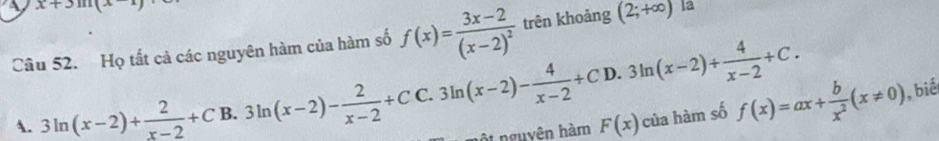 x+3sin (x-1)
Câu 52. Họ tất cả các nguyên hàm của hàm số f(x)=frac 3x-2(x-2)^2 trên khoảng (2;+∈fty ) la
D. 3ln (x-2)/  4/x-2 +C.
A. 3ln (x-2)+ 2/x-2 +C B. 3ln (x-2)- 2/x-2 +CC.3ln (x-2)- 4/x-2 +C nguyên hàm F(x) của hàm số f(x)=ax+ b/x^2 (x!= 0) ), biế