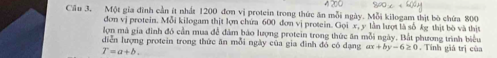 Cầu 3. Một gia đình cần ít nhất 1200 đơn vị protein trong thức ăn mỗi ngày. Mỗi kilogam thịt bò chứa 800
đơn vị protein. Mỗi kilogam thịt lợn chứa 600 dơn vị protein. Gọi x, y lần lượt là số kg thịt bò và thịt
lợn mà gia đình đó cần mua để đảm bảo lượng protein trong thức ăn mỗi ngày. Bắt phương trình biểu
diễn lượng protein trong thức ăn mỗi ngày của gia đình đỏ có dạng ax+by-6≥ 0. Tính giá trị của
T=a+b.