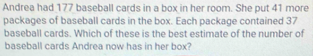 Andrea had 177 baseball cards in a box in her room. She put 41 more 
packages of baseball cards in the box. Each package contained 37
baseball cards. Which of these is the best estimate of the number of 
baseball cards Andrea now has in her box?