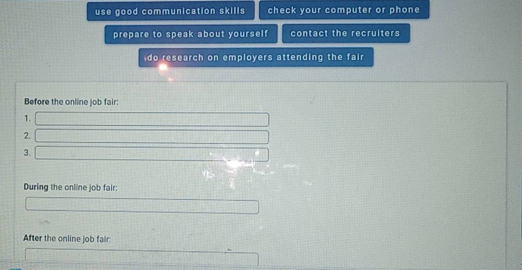 use good communication skills check your computer or phone 
prepare to speak about yourself contact the recruiters 
do research on employers attending the fair 
Before the online job fair: 
1.
75°
2. 
3. 
During the online job fair: 
After the online job fair: