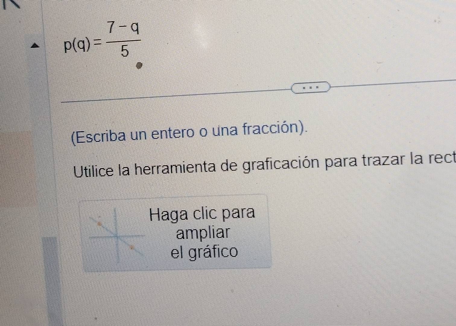 p(q)= (7-q)/5 
(Escriba un entero o una fracción). 
Utilice la herramienta de graficación para trazar la rect 
Haga clic para 
ampliar 
el gráfico