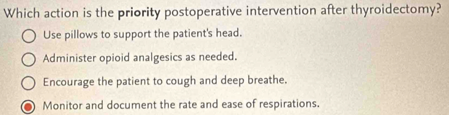 Which action is the priority postoperative intervention after thyroidectomy?
Use pillows to support the patient's head.
Administer opioid analgesics as needed.
Encourage the patient to cough and deep breathe.
Monitor and document the rate and ease of respirations.