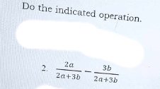 Do the indicated operation. 
2.  2a/2a+3b - 3b/2a+3b 